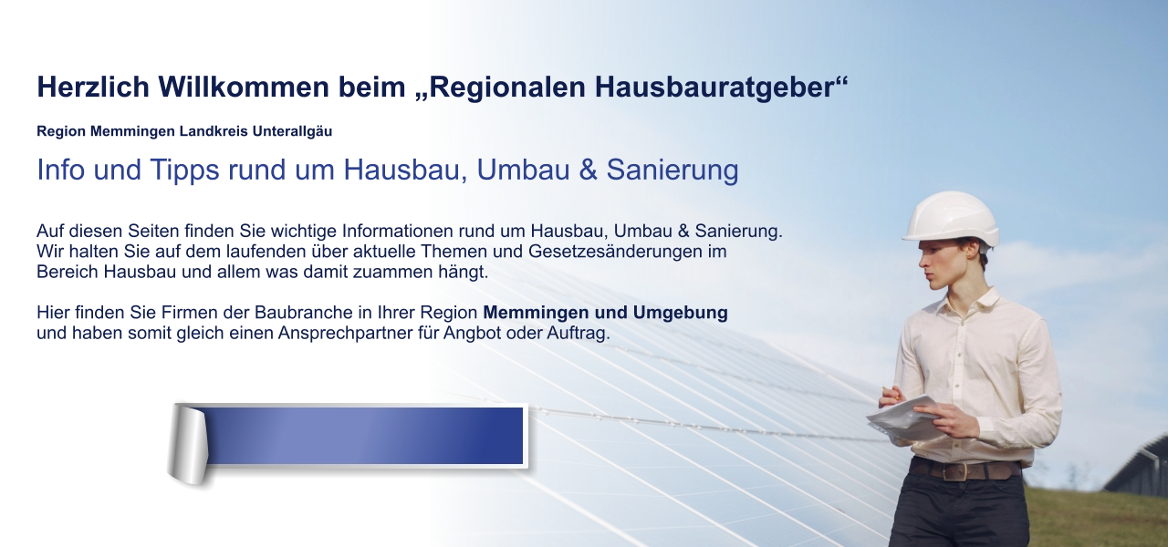 Herzlich Willkommen beim „Regionalen Hausbauratgeber“  Region Memmingen Landkreis Unterallgäu Info und Tipps rund um Hausbau, Umbau & Sanierung  Auf diesen Seiten finden Sie wichtige Informationen rund um Hausbau, Umbau & Sanierung. Wir halten Sie auf dem laufenden über aktuelle Themen und Gesetzesänderungen im  Bereich Hausbau und allem was damit zuammen hängt.  Hier finden Sie Firmen der Baubranche in Ihrer Region Memmingen und Umgebung und haben somit gleich einen Ansprechpartner für Angbot oder Auftrag.